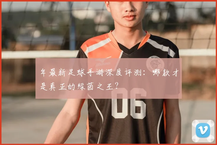 年最新足球手游深度评测：哪款才是真正的绿茵之王？