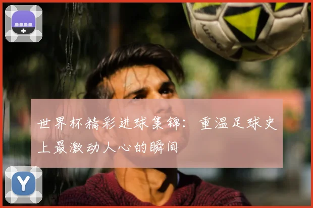 世界杯精彩进球集锦：重温足球史上最激动人心的瞬间