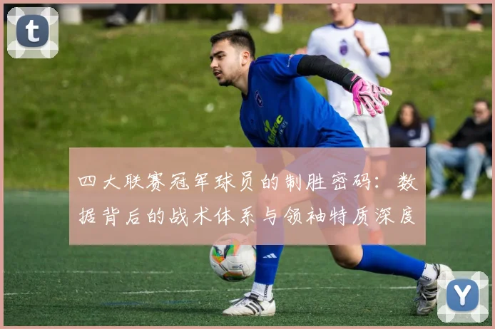 四大联赛冠军球员的制胜密码：数据背后的战术体系与领袖特质深度解析