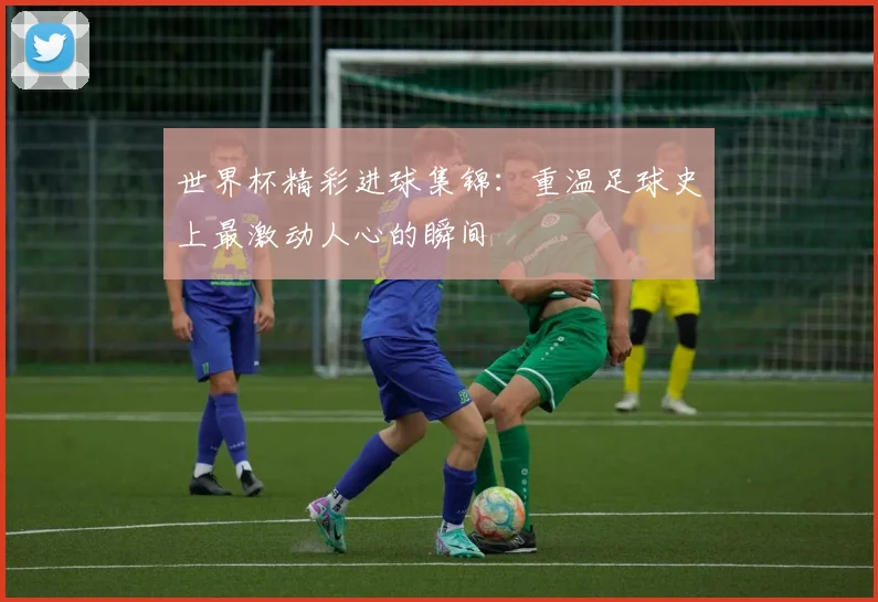 世界杯精彩进球集锦：重温足球史上最激动人心的瞬间
