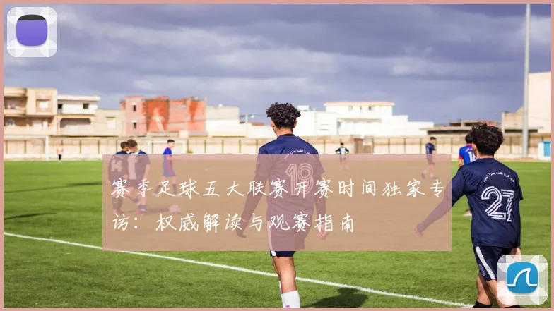赛季足球五大联赛开赛时间独家专访：权威解读与观赛指南