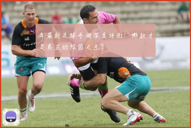 年最新足球手游深度评测：哪款才是真正的绿茵之王？